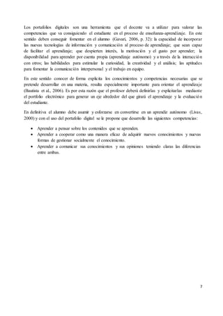 7
Los portafolios digitales son una herramienta que el docente va a utilizar para valorar las
competencias que va consiguiendo el estudiante en el proceso de enseñanza-aprendizaje. En este
sentido deben conseguir fomentar en el alumno (Gavari, 2006, p. 32): la capacidad de incorporar
las nuevas tecnologías de información y comunicación al proceso de aprendizaje; que sean capaz
de facilitar el aprendizaje; que despierten interés, la motivación y el gusto por aprender; la
disponibilidad para aprender por cuenta propia (aprendizaje autónomo) y a través de la interacción
con otros; las habilidades para estimular la curiosidad, la creatividad y el análisis; las aptitudes
para fomentar la comunicación interpersonal y el trabajo en equipo.
En este sentido conocer de forma explicita los conocimientos y competencias necesarias que se
pretende desarrollar en una materia, resulta especialmente importante para orientar el aprendizaje
(Bautista et al., 2006). Es por esta razón que el profesor deberá definirlas y explicitarlas mediante
el portfolio electrónico para generar un eje alrededor del que girará el aprendizaje y la evaluación
del estudiante.
En definitiva el alumno debe asumir y esforzarse en convertirse en un aprendiz autónomo (Livas,
2000) y con el uso del portafolio digital se le propone que desarrolle las siguientes competencias:
 Aprender a pensar sobre los contenidos que se aprenden.
 Aprender a cooperar como una manera eficaz de adquirir nuevos conocimientos y nuevas
formas de gestionar socialmente el conocimiento.
 Aprender a comunicar sus conocimientos y sus opiniones teniendo claras las diferencias
entre ambas.
 