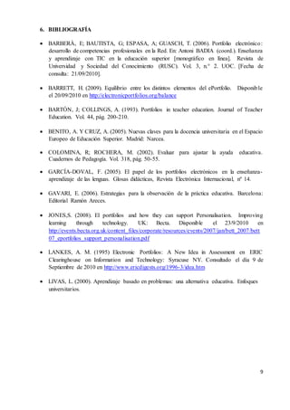 9
6. BIBLIOGRAFÍA
 BARBERÀ, E; BAUTISTA, G; ESPASA, A; GUASCH, T. (2006). Portfolio electrónico:
desarrollo de competencias profesionales en la Red. En: Antoni BADIA (coord.). Enseñanza
y aprendizaje con TIC en la educación superior [monográfico en línea]. Revista de
Universidad y Sociedad del Conocimiento (RUSC). Vol. 3, n.° 2. UOC. [Fecha de
consulta: 21/09/2010].
 BARRETT, H. (2009). Equilibrio entre los distintos elementos del ePortfolio. Disponible
el 20/09/2010 en http://electronicportfolios.org/balance
 BARTÓN, J; COLLINGS, A. (1993). Portfolios in teacher education. Journal of Teacher
Education. Vol. 44, pág. 200-210.
 BENITO, A. Y CRUZ, A. (2005). Nuevas claves para la docencia universitaria en el Espacio
Europeo de Educación Superior. Madrid: Narcea.
 COLOMINA, R; ROCHERA, M. (2002). Evaluar para ajustar la ayuda educativa.
Cuadernos de Pedagogía. Vol. 318, pág. 50-55.
 GARCÍA-DOVAL, F. (2005). El papel de los portfolios electrónicos en la enseñanza-
aprendizaje de las lenguas. Glosas didácticas, Revista Electrónica Internacional, nº 14.
 GAVARI, E. (2006). Estrategias para la observación de la práctica educativa. Barcelona:
Editorial Ramón Areces.
 JONES,S. (2008). El portfolios and how they can support Personalisation. Improving
learning through technology. UK: Becta. Disponible el 23/9/2010 en
http://events.becta.org.uk/content_files/corporate/resources/events/2007/jan/bett_2007/bett
07_eportfolios_support_personalisation.pdf
 LANKES, A. M. (1995) Electronic Portfolios: A New Idea in Assessment en ERIC
Clearinghouse on Information and Technology: Syracuse NY. Consultado el día 9 de
Septiembre de 2010 en http://www.ericdigests.org/1996-3/idea.htm
 LIVAS, L. (2000). Aprendizaje basado en problemas: una alternativa educativa. Enfoques
universitarios.
 
