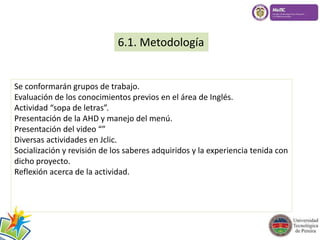 6.1. Metodología 
Se conformarán grupos de trabajo. 
Evaluación de los conocimientos previos en el área de Inglés. 
Actividad “sopa de letras”. 
Presentación de la AHD y manejo del menú. 
Presentación del video “” 
Diversas actividades en Jclic. 
Socialización y revisión de los saberes adquiridos y la experiencia tenida con 
dicho proyecto. 
Reflexión acerca de la actividad. 
 