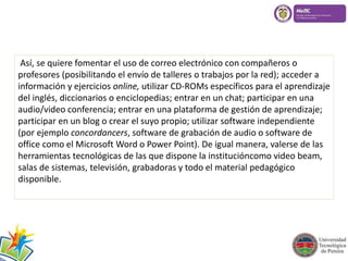 Así, se quiere fomentar el uso de correo electrónico con compañeros o 
profesores (posibilitando el envío de talleres o trabajos por la red); acceder a 
información y ejercicios online, utilizar CD-ROMs específicos para el aprendizaje 
del inglés, diccionarios o enciclopedias; entrar en un chat; participar en una 
audio/video conferencia; entrar en una plataforma de gestión de aprendizaje; 
participar en un blog o crear el suyo propio; utilizar software independiente 
(por ejemplo concordancers, software de grabación de audio o software de 
office como el Microsoft Word o Power Point). De igual manera, valerse de las 
herramientas tecnológicas de las que dispone la institucióncomo video beam, 
salas de sistemas, televisión, grabadoras y todo el material pedagógico 
disponible. 
 