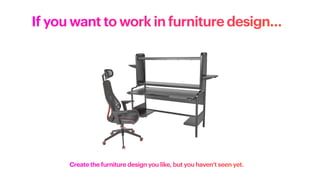 If you want to work in furniture design…
Create the furniture design you like, but you haven’t seen yet.
 