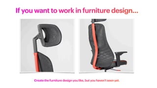 If you want to work in furniture design…
Create the furniture design you like, but you haven’t seen yet.
 