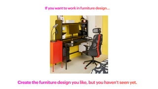 If you want to work in furniture design…
Create the furniture design you like, but you haven’t seen yet.
 