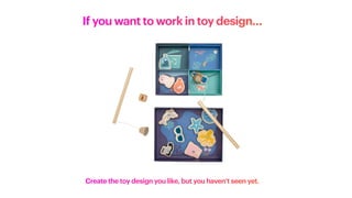 If you want to work in toy design…
Create the toy design you like, but you haven’t seen yet.
 