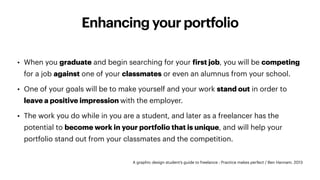 Enhancing your portfolio
A graphic design student’s guide to freelance : Practice makes perfect / Ben Hannam. 2013
• When you graduate and begin searching for your
f
irst job, you will be competing
for a job against one of your classmates or even an alumnus from your school.
• One of your goals will be to make yourself and your work stand out in order to
leave a positive impression with the employer.
• The work you do while in you are a student, and later as a freelancer has the
potential to become work in your portfolio that is unique, and will help your
portfolio stand out from your classmates and the competition.
 