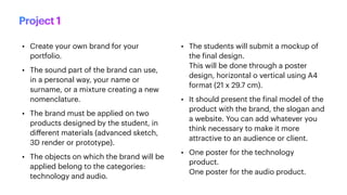 • Create your own brand for your
portfolio.
• The sound part of the brand can use,
in a personal way, your name or
surname, or a mixture creating a new
nomenclature.
• The brand must be applied on two
products designed by the student, in
di
ff
erent materials (advanced sketch,
3D render or prototype).
• The objects on which the brand will be
applied belong to the categories:
technology and audio.
• The students will submit a mockup of
the
f
inal design.
This will be done through a poster
design, horizontal o vertical using A4
format (21 x 29.7 cm).
• It should present the
f
inal model of the
product with the brand, the slogan and
a website. You can add whatever you
think necessary to make it more
attractive to an audience or client.
• One poster for the technology
product.
One poster for the audio product.
Project 1
 