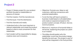 • Project 2: Design project for your product
portfolio focused on stakeholders or
persons of interest.
• Find the investor. Find the manufacturer.
• Find the buyer. Find the distribution.
• Find the channels and media.
• Understand who is the most important or
relevant stakeholder and create the product
based on what is most convenient for that
stakeholder.
• Each student will be responsible for design,
creative vision and innovation.
• Objective: Promote your ideas to real
customers, de
f
ining connections with
potential stakeholders.
• To do this they will have to present a
business model based on all stakeholders
and create an experience based on the
product system concept. (Product. Service.
Communication).
• Minimum 2, maximum 4 horizontal slides in
A4 format, explaining the project as a pitch
to an investor.
• The slides should explain who the
stakeholder is and how the product design
bene
f
its the end user. This project is part of
what will be integrated in the
f
inal portfolio.
Project 2
 