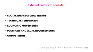 External factors to consider.
• SOCIAL AND CULTURAL TRENDS
• TECHNICAL TENDENCIES
• ECONOMIC MOVEMENTS
• POLITICAL AND LEGAL REQUIREMENTS
• COMPETITION
A graphic design student’s guide to freelance : Practice makes perfect / Ben Hannam. 2013
 