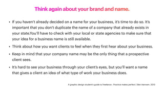 Think again about your brand and name.
• If you haven’t already decided on a name for your business, it’s time to do so. It’s
important that you don’t duplicate the name of a company that already exists in
your state.You’ll have to check with your local or state agencies to make sure that
your idea for a business name is still available.
• Think about how you want clients to feel when they
f
irst hear about your business.
• Keep in mind that your company name may be the only thing that a prospective
client sees.
• It’s hard to see your business through your client’s eyes, but you’ll want a name
that gives a client an idea of what type of work your business does.
A graphic design student’s guide to freelance : Practice makes perfect / Ben Hannam. 2013
 