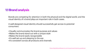 Brands are competing for attention in both the physical and the digital world, and the
visual identity of a brand plays an important role in both cases.
A well-designed visual identity should successfully get across to potential
consumers:
•Visually communicates the brand purpose and values
•Makes the brand stand out with a unique style
•Makes the brand easily recognizable
•It’s well set-up and pleasing to the eye
•It’s consistent across all products and channels
1.1 Brand analysis
https://digitalbrandblueprint.com/visual-brand-identity-guidelines/
 