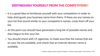 DISTINGUISH YOURSELF FROM THE COMPETITION !
• It is a good idea to familiarize yourself with your competition in order to
help distinguish your business name from theirs. If there are any names on
your list that sound similar to your competitor’s names, cross them o
ff
your
list.
• At this point you should have generated a long list of possible names and
then begun to thin your list.
• You should check with I.P. agencies, to make sure that the names that are
on your list are available, and check that an Internet domain name is
available.
A graphic design student’s guide to freelance : Practice makes perfect / Ben Hannam. 2013
 