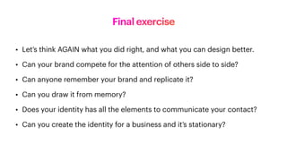 Final exercise
• Let’s think AGAIN what you did right, and what you can design better.
• Can your brand compete for the attention of others side to side?
• Can anyone remember your brand and replicate it?
• Can you draw it from memory?
• Does your identity has all the elements to communicate your contact?
• Can you create the identity for a business and it’s stationary?
 