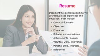 Resume
Document that contains a summary of
your relevant job experience and
education. It can include:
• Contact information
• Objectives
• Education
• Relevant work experience
• Achievements / Awards
• Volunteer work / Internships
• Personal Skills / Interests
• References
 