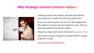 Why strategic content creation matters
Creating content that inspires, educate and entertain
your audience is a great way to let yourself known.
If you can create content of value, you will engage with
the audience and they will come back for more. This can
help you establish yourself as a leader.
Check this video from Simon Sinek and the golden circle.
Learn how to lead by telling your audience WHY, instead
of WHAT, or HOW.
https://youtu.be/6e9fMej5w3A
 