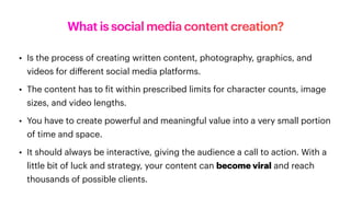 What is social media content creation?
• Is the process of creating written content, photography, graphics, and
videos for di
ff
erent social media platforms.
• The content has to
f
it within prescribed limits for character counts, image
sizes, and video lengths.
• You have to create powerful and meaningful value into a very small portion
of time and space.
• It should always be interactive, giving the audience a call to action. With a
little bit of luck and strategy, your content can become viral and reach
thousands of possible clients.
 