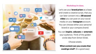 Workshop in class.
Let’s use your brand prism as a base
and create a creative script, that you
can later convert into a 20 second
video you can post on your social
media on your instagram account.
You can choose either your personal
brand or your company brand.
You can inspire, educate or entertain
your audience. Think of the golden
circle idea from Simon Sinek.
Choose wisely.
What content can you create that
could go viral? (In a good way)
 