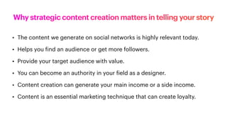 Why strategic content creation matters in telling your story
• The content we generate on social networks is highly relevant today.
• Helps you
f
ind an audience or get more followers.
• Provide your target audience with value.
• You can become an authority in your
f
ield as a designer.
• Content creation can generate your main income or a side income.
• Content is an essential marketing technique that can create loyalty.
 