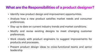 What are the Responsibilities of a product designer?
• Identify new product design and improvement opportunities.
• Analyze how a new product satis
f
ies market needs and consumer
preferences.
• Stay up to date on current industry trends and market conditions.
• Modify and revise existing designs to meet changing customer
preferences.
• Work closely with product engineers to suggest improvements for
products and processes.
• Present product design ideas to cross-functional teams and senior
leadership
 