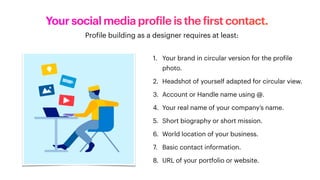 Your social media pro
f
ile is the
f
irst contact.
1. Your brand in circular version for the pro
f
ile
photo.
2. Headshot of yourself adapted for circular view.
3. Account or Handle name using @.
4. Your real name of your company’s name.
5. Short biography or short mission.
6. World location of your business.
7. Basic contact information.
8. URL of your portfolio or website.
Pro
f
ile building as a designer requires at least:
 