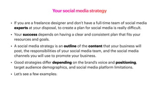 Your social media strategy
• If you are a freelance designer and don’t have a full-time team of social media
experts at your disposal, to create a plan for social media is really di
ff
icult.
• Your success depends on having a clear and consistent plan that
f
its your
resources and goals.
• A social media strategy is an outline of the content that your business will
post, the responsibilities of your social media team, and the social media
channels you will use to promote your business.
• Good strategies di
ff
er depending on the brand’s voice and positioning,
target audience demographics, and social media platform limitations.
• Let’s see a few examples:
 