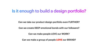 Is it enough to build a design portfolio?
Can we take our product design portfolio even FURTHER?
Can we create DEEP emotional bonds with our followers?
Can we make people LOVE our WORK?
Can we make a group of people LOVE our BRAND?
 