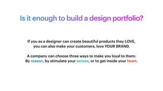 Is it enough to build a design portfolio?
If you as a designer can create beautiful products they LOVE,
you can also make your customers, love YOUR BRAND.
A company can choose three ways to make you loyal to them:
By reason, by stimulate your senses, or to get inside your heart.
 