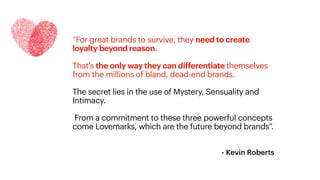 - Kevin Roberts
“For great brands to survive, they need to create
loyalty beyond reason.
That's the only way they can differentiate themselves
from the millions of bland, dead-end brands.
The secret lies in the use of Mystery, Sensuality and
Intimacy.
From a commitment to these three powerful concepts
come Lovemarks, which are the future beyond brands”.
 