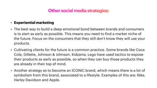 Other social media strategies:
• Experiential marketing
• The best way to build a deep emotional bond between brands and consumers
is to start as early as possible. This means you need to
f
ind a market niche of
the future. Focus on the consumers that they still don’t know they will use your
products.
• Cultivating clients for the future is a common practice. Some brands like Coca
Cola, Gillette, Johnson & Johnson, Kidzania, Lego have used tactics to expose
their products as early as possible, so when they can buy those products they
are already in their top of mind.
• Another strategy es to become an ICONIC brand, which means there is a lot of
symbolism from this brand, associated to a lifestyle. Examples of this are: Nike,
Harley Davidson and Apple.
 