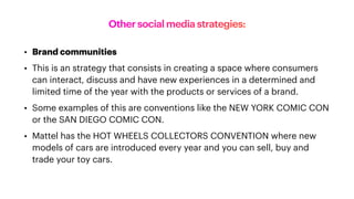 Other social media strategies:
• Brand communities
• This is an strategy that consists in creating a space where consumers
can interact, discuss and have new experiences in a determined and
limited time of the year with the products or services of a brand.
• Some examples of this are conventions like the NEW YORK COMIC CON
or the SAN DIEGO COMIC CON.
• Mattel has the HOT WHEELS COLLECTORS CONVENTION where new
models of cars are introduced every year and you can sell, buy and
trade your toy cars.
 