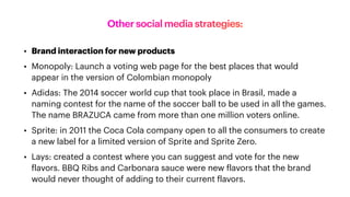 Other social media strategies:
• Brand interaction for new products
• Monopoly: Launch a voting web page for the best places that would
appear in the version of Colombian monopoly
• Adidas: The 2014 soccer world cup that took place in Brasil, made a
naming contest for the name of the soccer ball to be used in all the games.
The name BRAZUCA came from more than one million voters online.
• Sprite: in 2011 the Coca Cola company open to all the consumers to create
a new label for a limited version of Sprite and Sprite Zero.
• Lays: created a contest where you can suggest and vote for the new
f
lavors. BBQ Ribs and Carbonara sauce were new
f
lavors that the brand
would never thought of adding to their current
f
lavors.
 