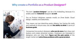 Why create a Portfolio as a Product Designer?
The term “product designer” can be a bit misleading, because it is
widely used for industrial designers as well.
You as Product designers operate mostly on three levels: Visual
design, Usability and Usefulness.
That means not just sketching pretty objects, but having the tools
and methods to ensure easy use and the ability to think in terms of
business goals.
Companies hire product designers who can do more than draw cool
buttons and create attractive renders. Employers are interested in
designers who can help them
f
igure out the pain points of the
target market and solve these problems with a great product.
 