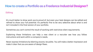 How to create a Portfolio as a Freelance Industrial Designer?
Editing
It's much better to show work you're proud of, but even your best designs can be edited and
re
f
ined to show your full potential. It's perfectly
f
ine to be very selective about what is and
isn't included in the
f
inal version of your portfolio.
Sometimes you can't control the result of working with restrictive client requirements.
Explaining these limitations can help a new client or a recruiter see how you follow
instructions and work within a company's needs.
Never express limitations by blaming anyone, be polite. You will make a better impression and
make it clear that you are aware of design
f
laws.
 