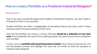 How to create a Portfolio as a Freelance Industrial Designer?
Presentation
Even if you have successfully design and created a lot beautiful products, you don’t need to
include all of them in your portfolio.
Student portfolios are often a hodgepodge of everything they’ve ever done, even if those
products weren’t the best examples of their work.
Even the full portfolio you bring to a future interview should be a collection of your best
work. This is especially the case if you’re adding products you aren’t proud of just to lengthen
your portfolio.
A short, succinct portfolio with powerful products is better than a long and boring one. Cut
out bad projects entirely and highlight the ones that are similar to what the company is
hoping to have designed.
 