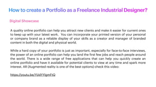 How to create a Portfolio as a Freelance Industrial Designer?
Digital Showcase
A quality online portfolio can help you attract new clients and make it easier for current ones
to keep up with your latest work. You can incorporate your printed version of your personal
or company brand as a reliable display of your skills as a creator and manager of branded
content in both the digital and physical world.
While a hard copy of your portfolio is just as important, especially for face-to-face interviews,
the power of an online portfolio can help you land the
f
irst few jobs and reach people around
the world. There is a wide range of free applications that can help you quickly create an
online portfolio and have it available for potential clients to view at any time and spark more
interest. AR (Augmented reality is one of the best options) check this video:
https://youtu.be/YUdYYlgmFtQ
 