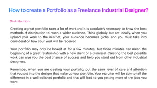 How to create a Portfolio as a Freelance Industrial Designer?
Distribution
Creating a great portfolio takes a lot of work and it is absolutely necessary to know the best
methods of distribution to reach a wider audience. Think globally but act locally. When you
upload your work to the internet, your audience becomes global and you must take into
consideration how your work will be received.
Your portfolio may only be looked at for a few minutes, but those minutes can mean the
beginning of a great relationship with a new client or a dismissal. Creating the best possible
work can give you the best chance of success and help you stand out from other industrial
designers.
Remember, when you are creating your portfolio, put the same level of care and attention
that you put into the designs that make up your portfolio. Your recruiter will be able to tell the
di
ff
erence in a well-polished portfolio and that will lead to you getting more of the jobs you
want.
 