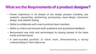 What are the Requirements of a product designer?
• Proven experience in all phases of the design process including user
research, copywriting, wireframing, prototyping, visual design, interaction
design, and usability testing
• Ability to collaborate with cross-functional team members
• Ability to collect and interpret both qualitative and quantitative feedback
• Recommend new tools and technologies by staying abreast of the latest
trends and techniques
• A well-rounded portfolio of client work, demonstrating a strong
understanding of client objectives
https://www.toptal.com/designers/product-design/job-description
 