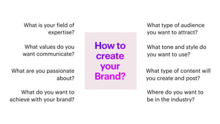 What type of content will
you create and post?
What values do you
want communicate?
What type of audience
you want to attract?
What do you want to
achieve with your brand?
What is your
f
ield of
expertise?
What are you passionate
about?
What tone and style do
you want to use?
Where do you want to
be in the industry?
How to
create
your
Brand?
 