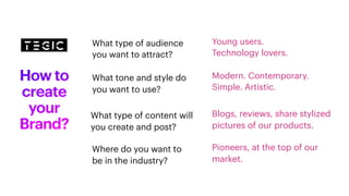 How to
create
your
Brand?
Modern. Contemporary.
Simple. Artistic.
Pioneers, at the top of our
market.
Young users.
Technology lovers.
Blogs, reviews, share stylized
pictures of our products.
What type of content will
you create and post?
What type of audience
you want to attract?
What tone and style do
you want to use?
Where do you want to
be in the industry?
 