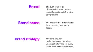 Brand • The sum total of all
characteristics and assets
that di
ff
erentiates it from the
competition.
Brand name • The main verbal di
ff
erentiator
for a product, service or
group.
Brand strategy • The core tactical
underpinning of branding,
uniting all planning for every
visual and verbal application.
 
