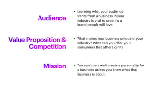 Audience
• Learning what your audience
wants from a business in your
industry is vital to creating a
brand people will love.
Value Proposition &
Competition
• What makes your business unique in your
industry? What can you o
ff
er your
consumers that others can't?
Mission • You can't very well create a personality for
a business unless you know what that
business is about.
 