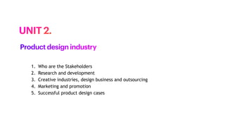 1. Who are the Stakeholders
2. Research and development
3. Creative industries, design business and outsourcing
4. Marketing and promotion
5. Successful product design cases
UNIT 2.
Product design industry
 