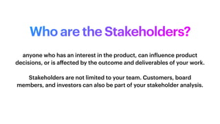 Who are the Stakeholders?
anyone who has an interest in the product, can in
f
luence product
decisions, or is a
ff
ected by the outcome and deliverables of your work.
Stakeholders are not limited to your team. Customers, board
members, and investors can also be part of your stakeholder analysis.
 