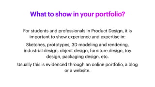 For students and professionals in Product Design, it is
important to show experience and expertise in:
Sketches, prototypes, 3D modeling and rendering,
industrial design, object design, furniture design, toy
design, packaging design, etc.
Usually this is evidenced through an online portfolio, a blog
or a website.
What to show in your portfolio?
 