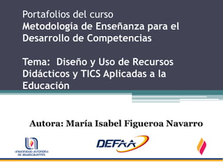 Portafolios del curso
Metodología de Enseñanza para el
Desarrollo de Competencias

Tema: Diseño y Uso de Recursos
Didácticos y TICS Aplicadas a la
Educación


 Autora: María Isabel Figueroa Navarro
 