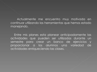 Actualmente me encuentro muy motivada en continuar utilizando las herramientas que hemos estado manejando.  Entre mis planes esta planear anticipadamente las actividades que pueden ser utilizadas durante un semestre para crear un banco de ejercicios y proporcionar a los alumnos una variedad de actividades enriqueciendo las clases. 