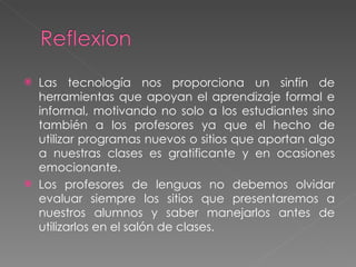 Las tecnología nos proporciona un sinfín de herramientas que apoyan el aprendizaje formal e informal, motivando no solo a los estudiantes sino también a los profesores ya que el hecho de utilizar programas nuevos o sitios que aportan algo a nuestras clases es gratificante y en ocasiones emocionante.  Los profesores de lenguas no debemos olvidar evaluar siempre los sitios que presentaremos a nuestros alumnos y saber manejarlos antes de utilizarlos en el salón de clases.  