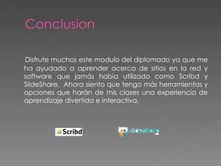 Disfrute muchos este modulo del diplomado ya que me ha ayudado a aprender acerca de sitios en la red y software que jamás había utilizado como Scribd y SlideShare.  Ahora siento que tengo más herramientas y opciones que harán de mis clases una experiencia de aprendizaje divertida e interactiva. 