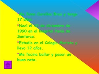 Me llamo Carolina Brau y tengo 17 años.  Nací el 10 de diciembre de 1990 en el hospital Pavía de Santurce.  Estudio en el Colegio Marista y llevo 12 años.  Me facina bailar y pasar un buen rato. 