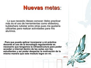 Nuevas metas: Lo que necesito /deseo conocer /debo practicar más es el uso de herramientas como slidestory, bubleshare rubistar entre otras pues me gustaria utilizarlas para realizar actividades para mis alumnos.  Para que pueda aplicar incorporar a mi práctica docente el uso de la tecnología regularmente es necesario que tengamos la infraestructura para poder acceder a internet dentro de las aulas con los estudiantes y así poder despertar la motivación de la misma manera que este modulo logro en mi. Nuevas  metas : Nuevas  metas : Lo que necesito /deseo conocer /debo practicar más es el uso de herramientas como slidestory, bubleshare rubistar entre otras pues me gustaría utilizarlas para realizar actividades para mis alumnos.   Para que pueda aplicar incorporar a mi práctica docente el uso de la tecnología regularmente es necesario que tengamos la infraestructura para poder acceder a internet dentro de las aulas con los estudiantes y así poder despertar la motivación de la misma manera que este modulo logro en mi. 