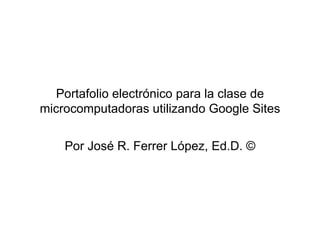 Portafolio electrónico para la clase de microcomputadoras utilizando Google Sites Por José R. Ferrer López, Ed.D. © 